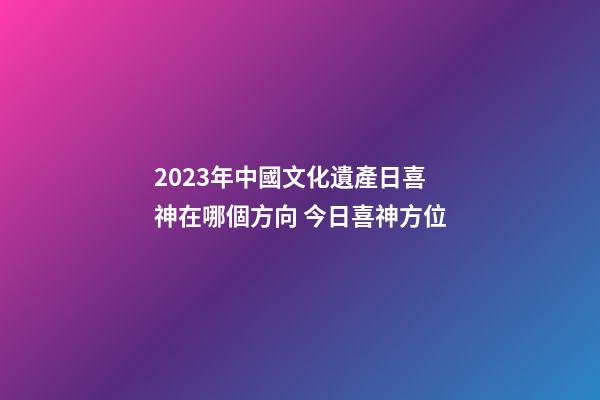 2023年中國文化遺產日喜神在哪個方向 今日喜神方位